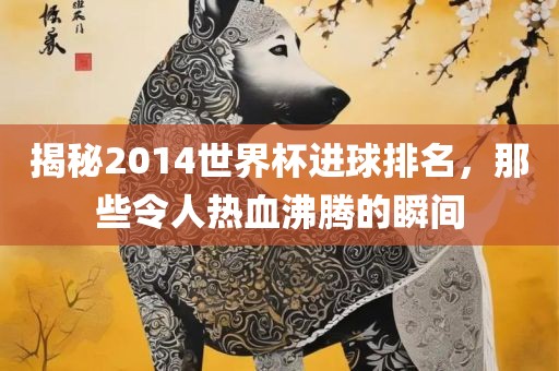 揭秘2014世界杯进球排名，那些令人热血沸腾的瞬间