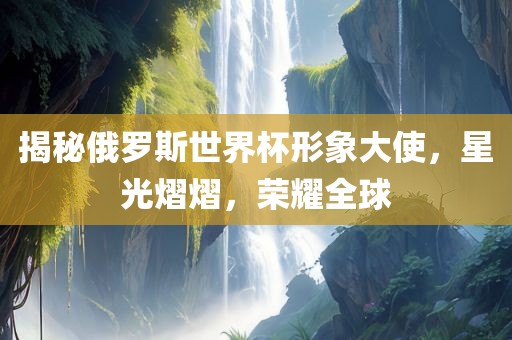 揭秘俄罗斯世界杯形象大使，星光熠熠，荣耀全球