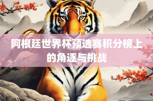阿根廷世界杯预选赛积分榜上的角逐与挑战