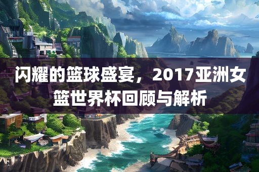 闪耀的篮球盛宴，2017亚洲女篮世界杯回顾与解析眉山市正发家政服务有限公司