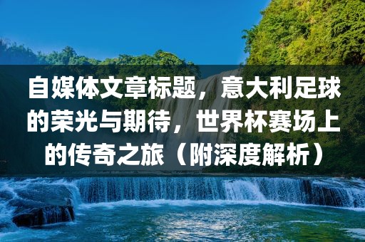 自媒体文章标题，意大利足球的荣光与期待，世界杯赛场上的传奇之旅（附深度解析）