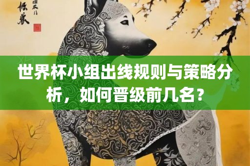 世界杯小组出线规则与策略分析，如何晋级前几名？眉山市正发家政服务有限公司
