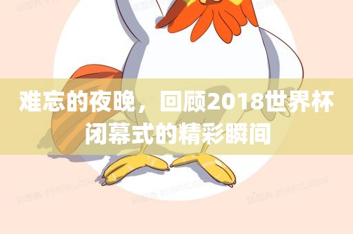 难忘的夜晚，回顾2018世界杯闭幕式的眉山市正发家政服务有限公司精彩瞬间