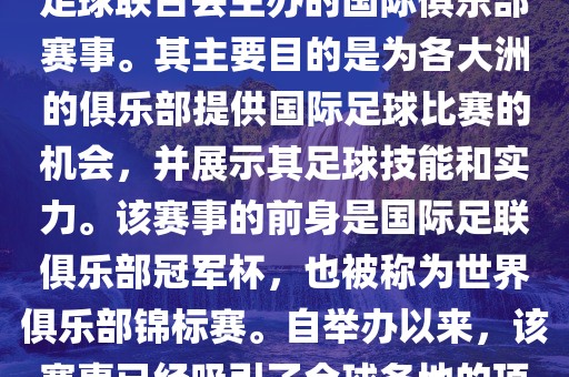 国际足联俱乐部世界杯（FIFA Club World Cup，简称，俱乐部世界杯），是一项由国际足球联合会主办的国际俱乐部赛事。其主要目的是为各大洲的俱乐部提供国际足球比赛的机会，并展示其足球技能和实力。该赛事的前身是国际足联俱乐部冠军杯，也被称为世界俱乐部锦标赛。自举办以来，该赛事已经吸引了全球各地的顶级俱乐部参与。这项赛事的冠军被视为全球俱乐部足球的最高荣誉之一。