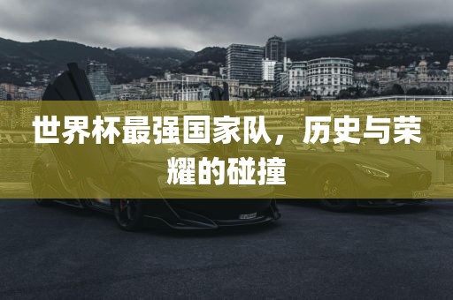 世界杯最强国家队，历史与荣耀的碰撞眉山市正发家政服务有限公司