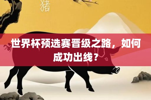 世界杯预选赛晋级之路，如何成功出线？眉山市正发家政服务有限公司