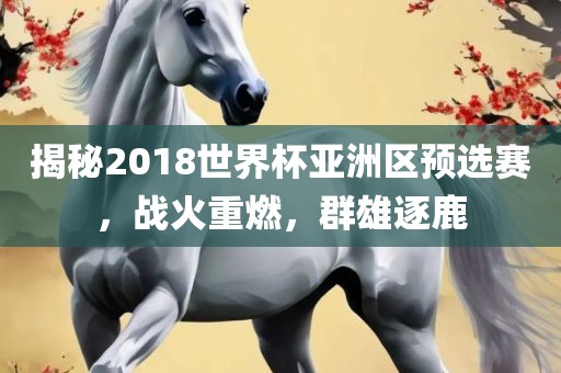 揭秘2018世界杯亚洲区预选赛，战火重燃，群雄逐鹿眉山市正发家政服务有限公司