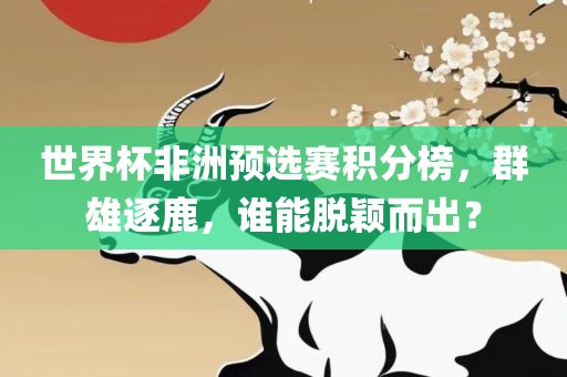 世界杯非洲预选赛积分榜，群雄逐鹿，谁能脱颖而出？眉山市正发家政服务有限公司