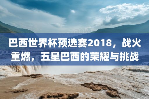 巴西世界杯预选赛2018，战火重燃，五星巴西的荣耀与挑战