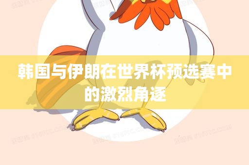 韩国与伊朗在世界杯预选赛中的激烈角逐眉山市正发家政服务有限公司