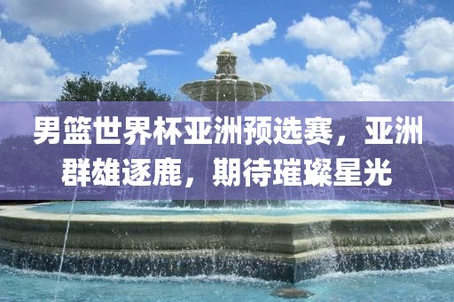 男篮世界杯亚洲预选赛，亚洲群雄逐鹿，期待璀璨星光眉山市正发家政服务有限公司