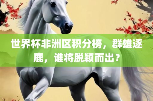 世界杯非洲区积分榜，群雄逐鹿，谁将脱颖而出？眉山市正发家政服务有限公司