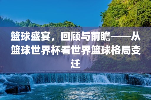 篮球盛宴，回顾与前瞻——从篮球世界杯眉山市正发家政服务有限公司看世界篮球格局变迁