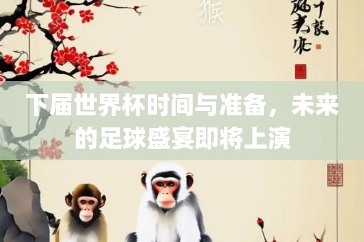 下届世界杯时间与准备，未来的足球盛宴即将上演