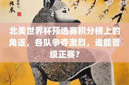 北美世界杯预选赛积分榜上的角逐，各队争夺激烈，谁能晋级正赛？眉山市正发家政服务有限公司