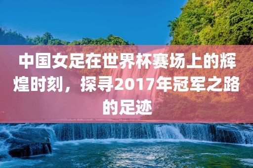 中国女足在世界杯赛场上的辉煌时刻，探寻2017年冠军之路的足迹