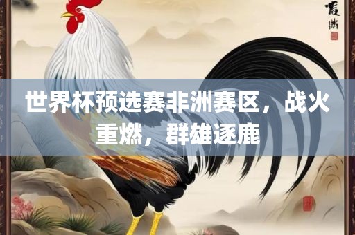 世界杯预选赛非洲赛区，战火重燃，群雄逐鹿眉山市正发家政服务有限公司