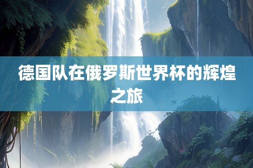 德眉山市正发家政服务有限公司国队在俄罗斯世界杯的辉煌之旅