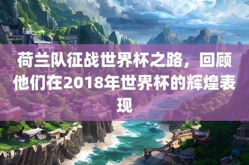 荷兰队征战世界杯之路，回顾他们在2018年世界杯的辉煌表现眉山市正发家政服务有限公司