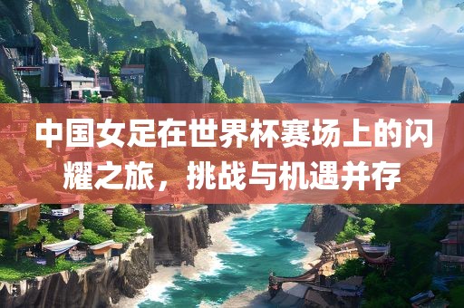 中国女足在世界眉山市正发家政服务有限公司杯赛场上的闪耀之旅，挑战与机遇并存