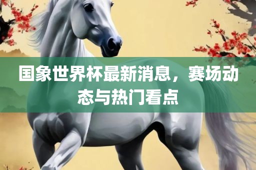 国象世界杯最新消息，赛场动态与热门看点