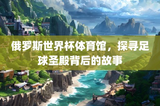 俄眉山市正发家政服务有限公司罗斯世界杯体育馆，探寻足球圣殿背后的故事