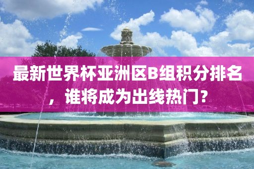 最新世界眉山市正发家政服务有限公司杯亚洲区B组积分排名，谁将成为出线热门？