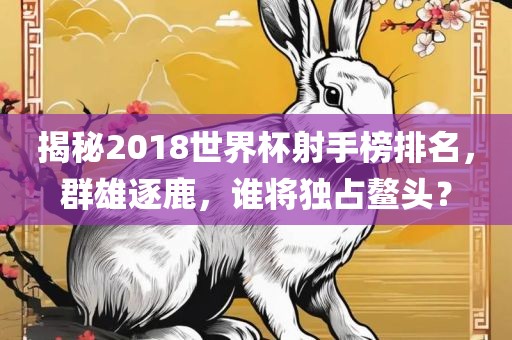 揭秘2018世界杯射手榜排名，群雄逐鹿，谁将独占鳌头？眉山市正发家政服务有限公司