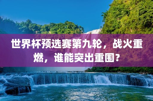 世界杯预选赛第九轮，战火重燃，谁能突出重围？眉山市正发家政服务有限公司