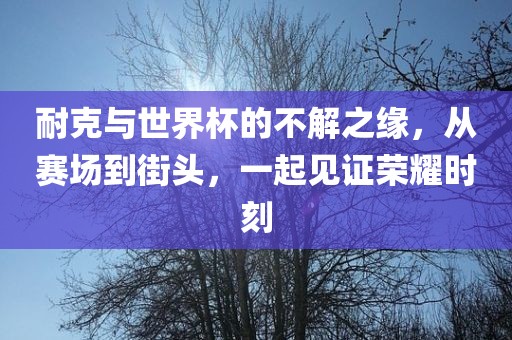 耐克与世界杯的不解之缘，从赛场到街头，一起见证荣耀时刻