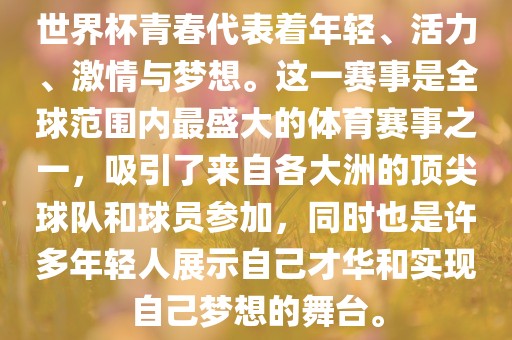 世界杯青春代表着年轻、活力、激情与梦想。这一赛事是全球范围内最盛大的体育赛事之一，吸引了来自各大洲的顶尖球队和球员参加，同时也是许多年轻人展示自己才华和实现自己梦想的舞台。眉山市正发家政服务有限公司