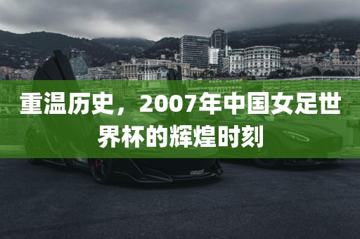 重温历史，2007年中国女足世界杯的辉煌时刻