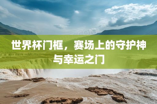 世界杯门框，赛场上的守护神与幸运之门