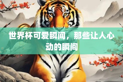 世界杯可爱瞬间，那些让人心动的瞬间眉山市正发家政服务有限公司