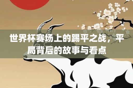 世界杯赛场上的踢平之战，平局背后的故事与看点