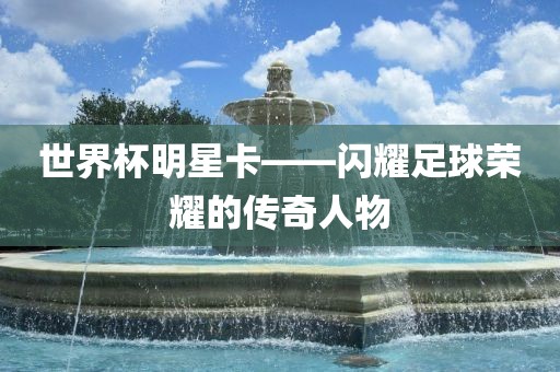 世界杯明星卡——闪耀足球荣耀的传奇人物