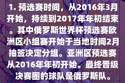 1. 预选赛时间，从2016年3月开始，持续到2017年年初结束。其中俄罗斯世界杯预选赛欧洲区小组赛开始于当地时间2月抽签决定分组。亚洲区预选赛从2016年年初开始。最终晋级决赛圈的球队是俄罗斯队。眉山市正发家政服务有限公司
