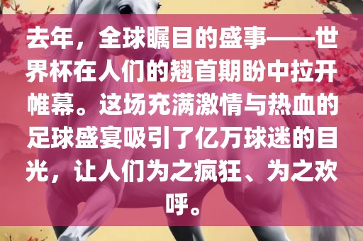 去年，全球瞩目的盛事——世界杯在人们的翘首期盼中拉开帷幕。这场充满激情与热血的足球盛宴吸引了亿万球迷的目光，让人们为之疯狂、为之欢呼。