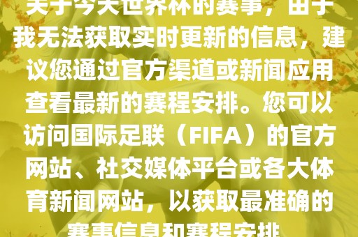 关于今天世界杯的赛事，由于我无法获取实时更新的信息，建议您通过官方渠道或新闻应用查看最新的赛程安排。您可以访问国际足联（FIFA）的官方网站、社交媒体平台或各大体育新闻网站，以获取最准确的赛事信息和赛程安排。眉山市正发家政服务有限公司