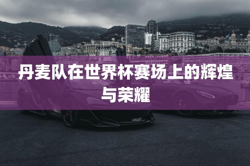 丹麦队在世界杯赛场上的辉煌与荣耀