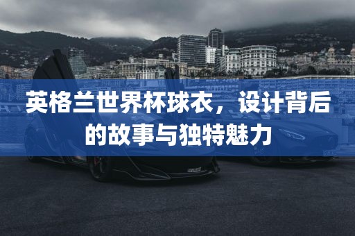 英格兰世界杯球衣，设计背后的故事与独特魅力眉山市正发家政服务有限公司
