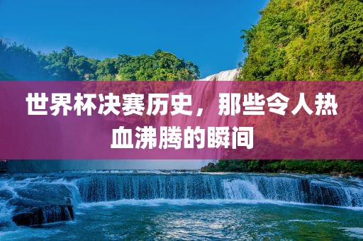 世界杯决赛历史，那些令人热血沸腾的瞬间