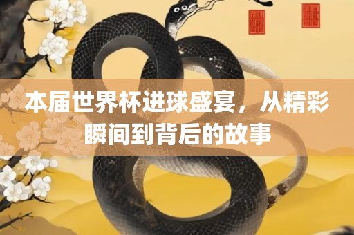 本届世界杯进球盛宴，从精彩瞬间到背后的故事