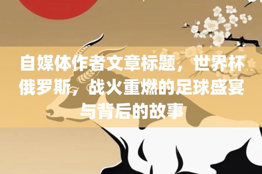 自媒体作者文章标题，世界杯俄罗斯，战火重燃的足球盛宴与背后的故事眉山市正发家政服务有限公司