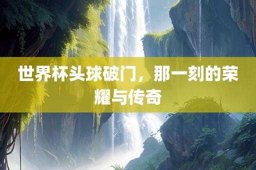 世界杯头球破门，那一刻的荣耀与传奇眉山市正发家政服务有限公司