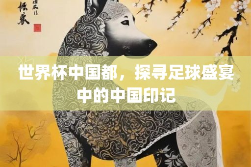 世界杯中国都，探寻足球盛宴中的中国印记眉山市正发家政服务有限公司