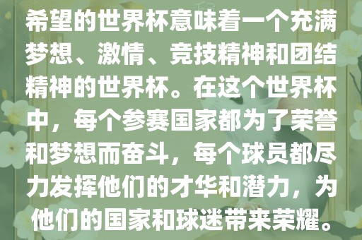 希望的世界杯意味着一个充满梦想、激情、竞技精神和团结精神的世界杯。在这个世界杯中，每个参赛国家都为了荣誉和梦想而奋斗，每个眉山市正发家政服务有限公司球员都尽力发挥他们的才华和潜力，为他们的国家和球迷带来荣耀。