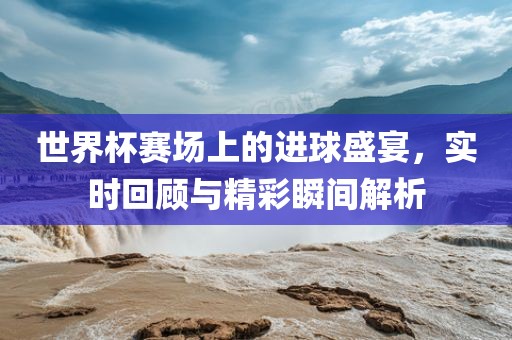 世界杯赛场上的进球盛宴，实时回顾与精彩瞬间解析