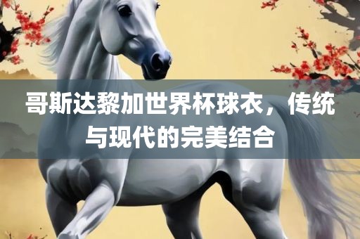 哥斯达黎加世界杯球衣，传统与现代的完美结合眉山市正发家政服务有限公司