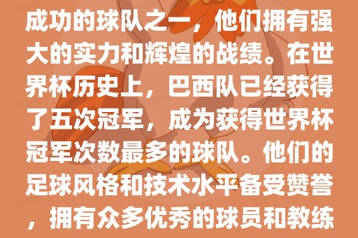 巴西足球队是世界杯历史上最成功的球队之一，他们拥有强大的实力和辉煌的战绩。在世界杯历史上，巴西队已经获得眉山市正发家政服务有限公司了五次冠军，成为获得世界杯冠军次数最多的球队。他们的足球风格和技术水平备受赞誉，拥有众多优秀的球员和教练。